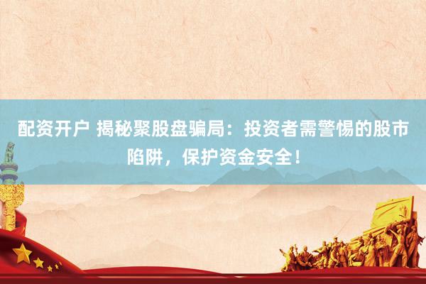 配资开户 揭秘聚股盘骗局：投资者需警惕的股市陷阱，保护资金安全！