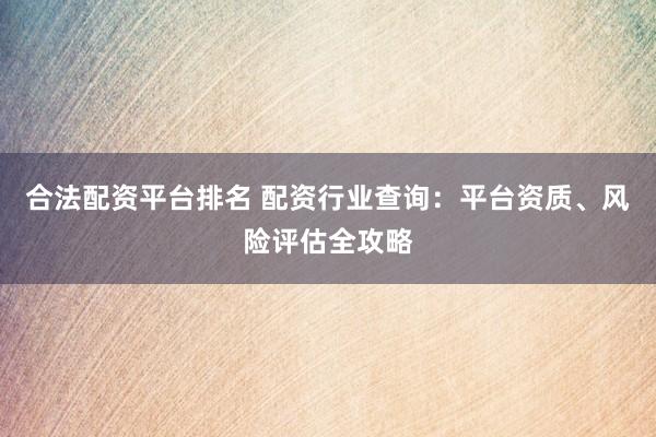 合法配资平台排名 配资行业查询：平台资质、风险评估全攻略