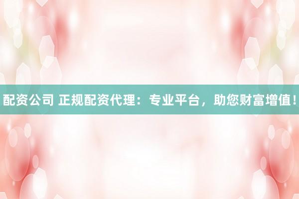 配资公司 正规配资代理：专业平台，助您财富增值！
