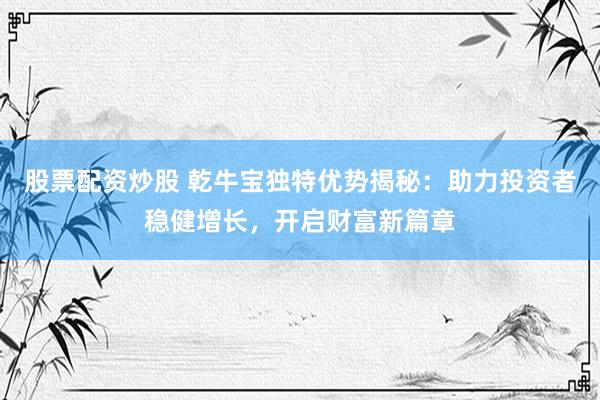 股票配资炒股 乾牛宝独特优势揭秘：助力投资者稳健增长，开启财富新篇章