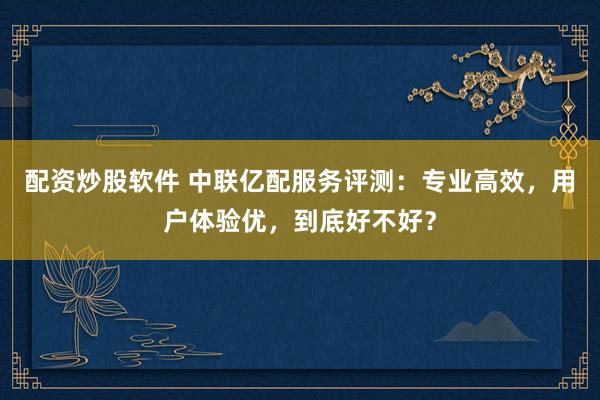配资炒股软件 中联亿配服务评测：专业高效，用户体验优，到底好不好？
