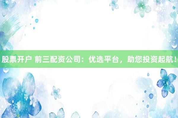 股票开户 前三配资公司：优选平台，助您投资起航！