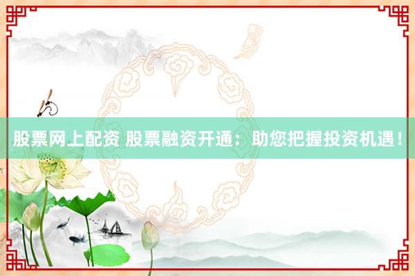 股票网上配资 股票融资开通：助您把握投资机遇！