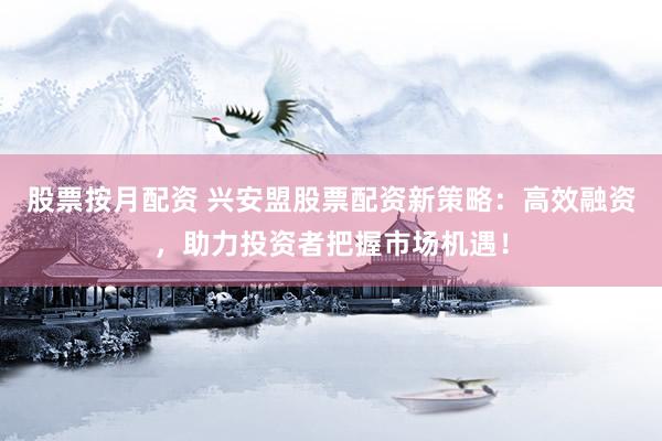 股票按月配资 兴安盟股票配资新策略：高效融资，助力投资者把握市场机遇！
