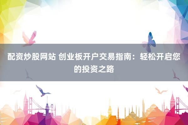 配资炒股网站 创业板开户交易指南：轻松开启您的投资之路