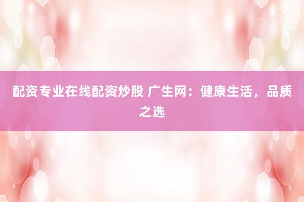 配资专业在线配资炒股 广生网：健康生活，品质之选