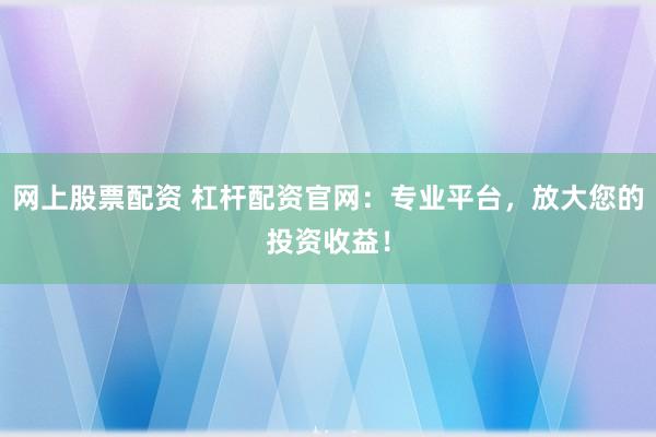 网上股票配资 杠杆配资官网：专业平台，放大您的投资收益！