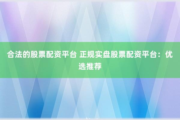 合法的股票配资平台 正规实盘股票配资平台：优选推荐