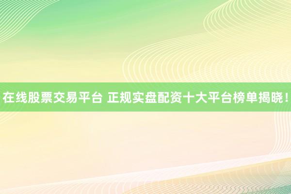 在线股票交易平台 正规实盘配资十大平台榜单揭晓！