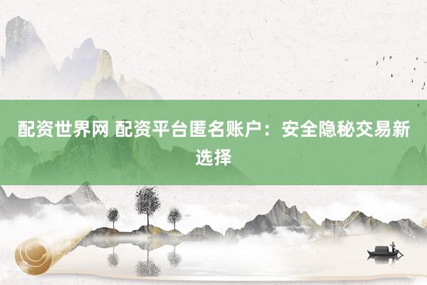 配资世界网 配资平台匿名账户：安全隐秘交易新选择