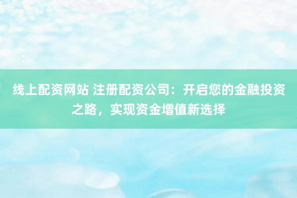 线上配资网站 注册配资公司：开启您的金融投资之路，实现资金增值新选择