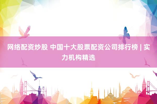 网络配资炒股 中国十大股票配资公司排行榜 | 实力机构精选