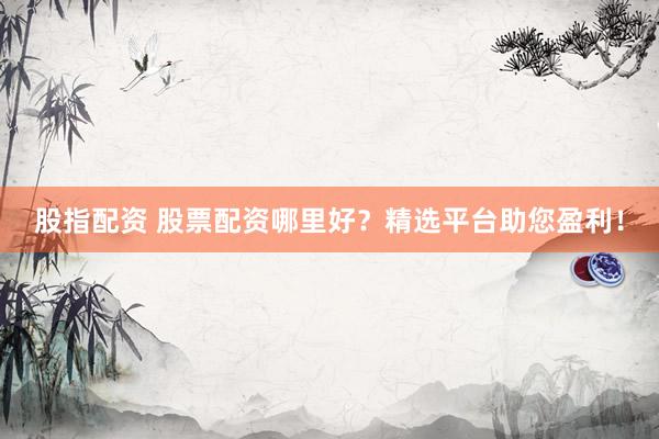 股指配资 股票配资哪里好？精选平台助您盈利！