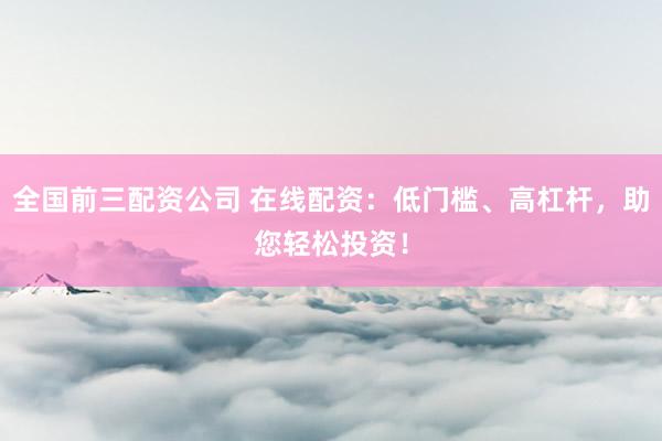 全国前三配资公司 在线配资：低门槛、高杠杆，助您轻松投资！